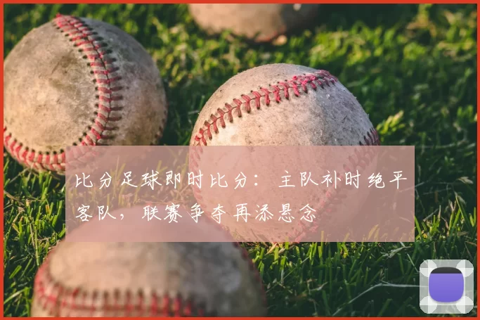 比分足球即时比分：主队补时绝平客队，联赛争夺再添悬念